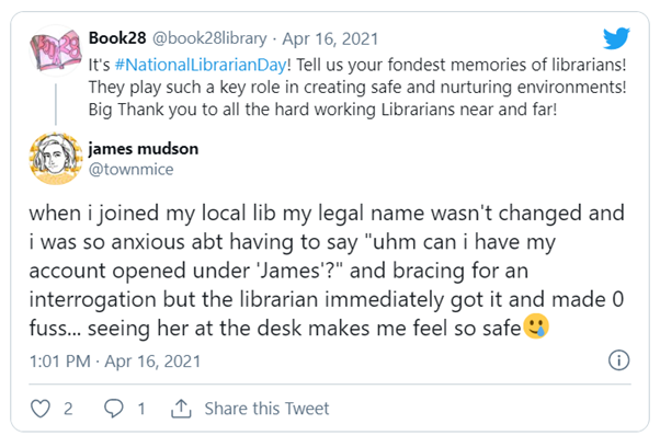 Tweet from Book28: It's #NationalLibrarianDay! Tell us your fondest memories of librarians! They play such a key role in creating safe and nurturing environments! Big Thank you to all the heard working Librarians near and far! Reply from james mudson (@townmice): when i joined my local lib my legal name wasn't changed and i was so anxious abt having to say "uhm can i have my account opened under 'James'?" and bracing for an interrogation but the librarian immediately got it and made 0 fuss... seeing her at the desk makes me feel so safe [emoji of a smiling face with a single tear]