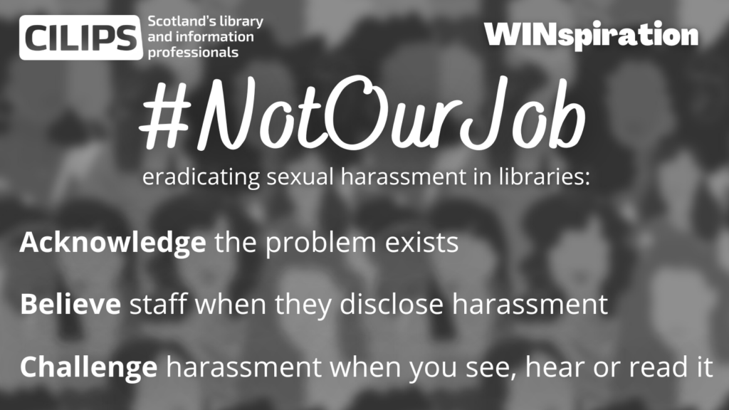 #NotOurJob - eradicating sexual harassment in libraries. Acknowledge the problem exists; Believe staff when they disclose harassment; Challenge harassment when you see, hear or read it.